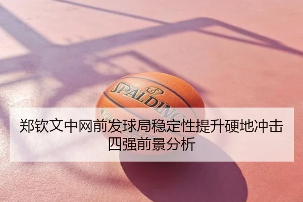 郑钦文中网前发球局稳定性提升硬地冲击四强前景分析