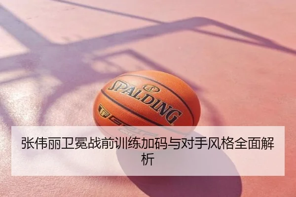张伟丽卫冕战前训练加码与对手风格全面解析