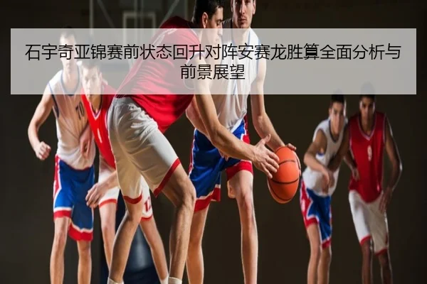 石宇奇亚锦赛前状态回升对阵安赛龙胜算全面分析与前景展望