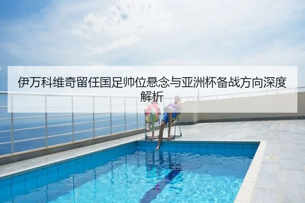 伊万科维奇留任国足帅位悬念与亚洲杯备战方向深度解析